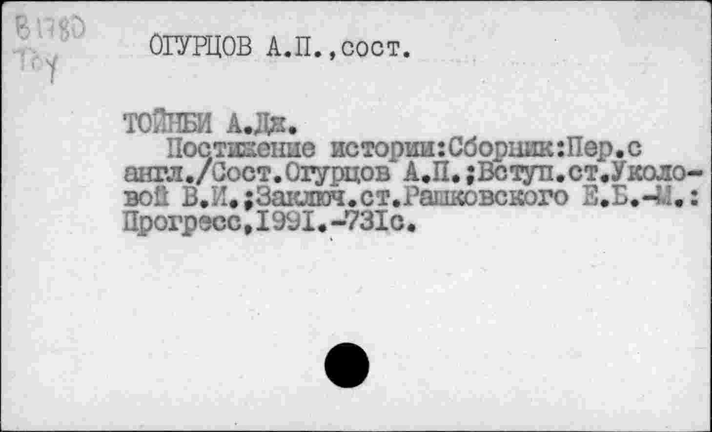 ﻿ОГУРЦОВ А.П.,сост.
ТОЙНБИ А.Дн.
Постижение истории:Сборник:Пер.с англ./Вост.Огурцов А.П. ;Вступ.ст.Уколо-вой В.И.;За1слюч.ст.Рашковского Е.Б.-Ы.: Прогресс.1991.-731с•